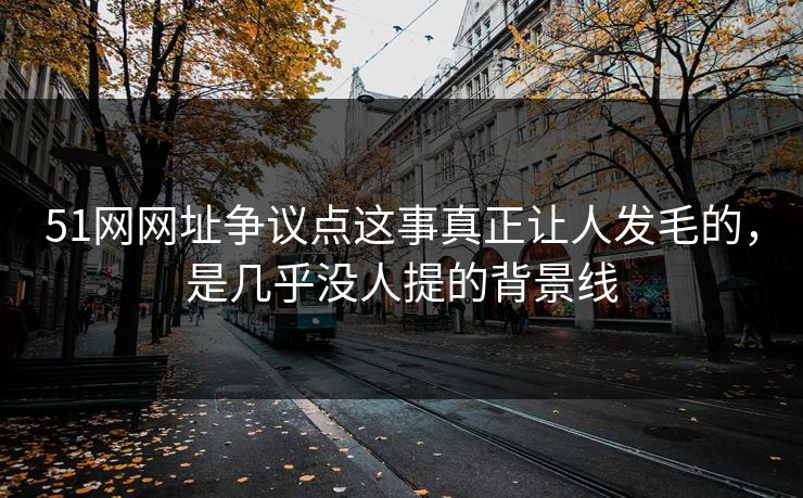 51网网址争议点这事真正让人发毛的，是几乎没人提的背景线